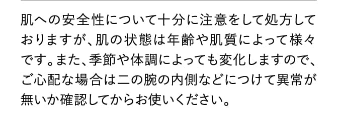 肌への安全性について十分に注意をして処方しておりますが、肌の状態は年齢や肌質によって様々です。また、季節や体調によっても変化しますので、ご心配な場合は二の腕の内側などにつけて異常が無いか確認してからお使いください。