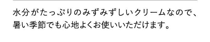 水分がたっぷりのみずみずしいクリームなので、暑い季節でも心地よくお使いいただけます。
