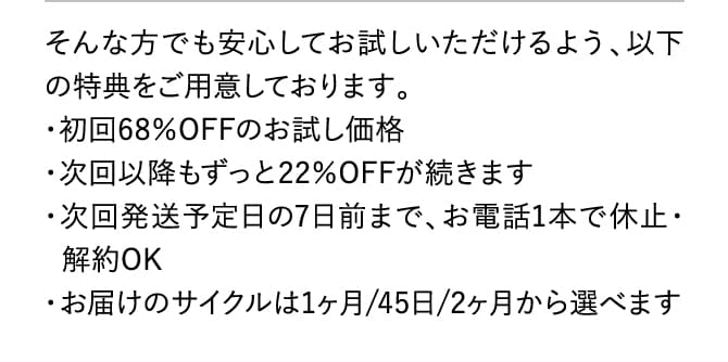 そんな方でも安心してお試しいただけるよう、以下の特典をご用意しております。・初回68％OFFのお試し価格・次回以降もずっと22％OFFが続きます・次回発送予定日の7日前まで、お電話1本で休止・解約OK・お届けのサイクルは1ヶ月/45日/2ヶ月から選べます